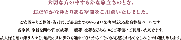 大切な方のやすらかな旅立ちのとき。おだやなかゆとりある空間をご用意いたしました。ご安置からご葬儀・告別式、ご会食までのいっさいを執り行える総合葬祭ホールです。各宗派・宗旨を問わず、家族葬、一般葬、社葬などあらゆるご葬儀にご利用いただけます。故人様を想い集う人々を、地元と共に歩みを進めてきたからこその安心感とおもてなしの心でお迎えいたします。